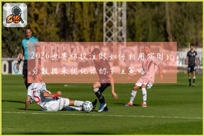 2026世界杯投注时如何利用实时比分数据来优化你的下注策略