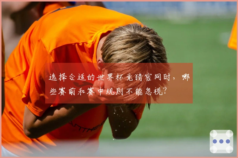 选择合适的世界杯竞猜官网时，哪些赛前和赛中规则不能忽视？